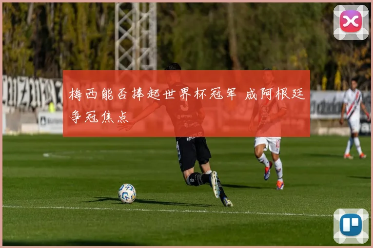 梅西能否捧起世界杯冠军 成阿根廷争冠焦点