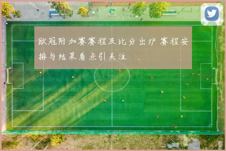 欧冠附加赛赛程及比分出炉 赛程安排与结果看点引关注