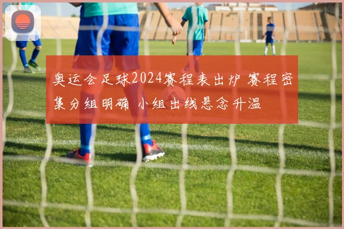 奥运会足球2024赛程表出炉 赛程密集分组明确 小组出线悬念升温
