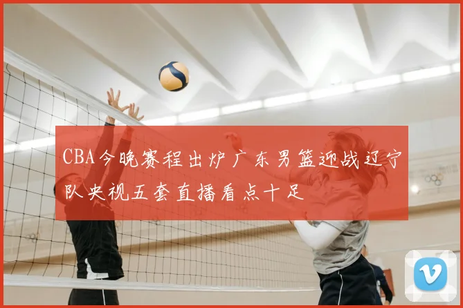 CBA今晚赛程出炉广东男篮迎战辽宁队央视五套直播看点十足