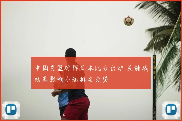 中国男篮对阵日本比分出炉 关键战结果影响小组排名走势