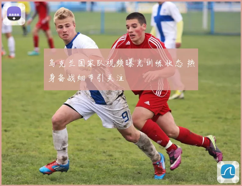 乌克兰国家队视频曝光训练状态 热身备战细节引关注
