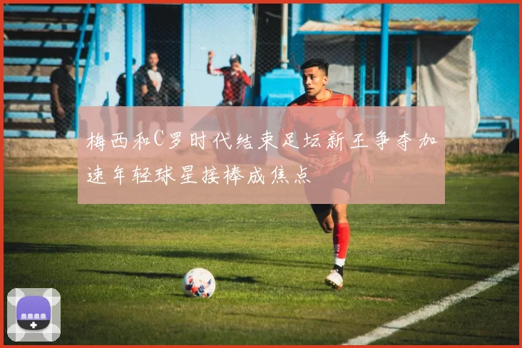 梅西和C罗时代结束足坛新王争夺加速年轻球星接棒成焦点