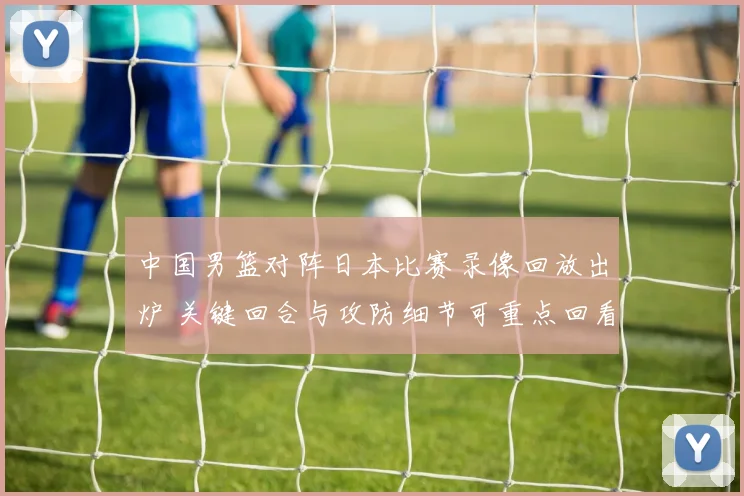 中国男篮对阵日本比赛录像回放出炉 关键回合与攻防细节可重点回看