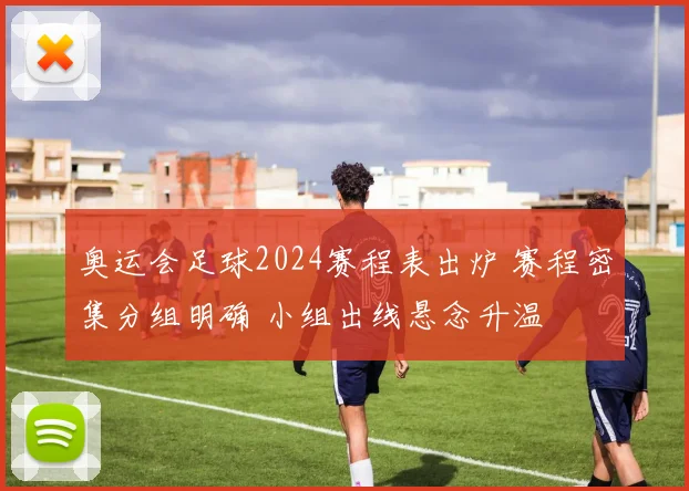 奥运会足球2024赛程表出炉 赛程密集分组明确 小组出线悬念升温