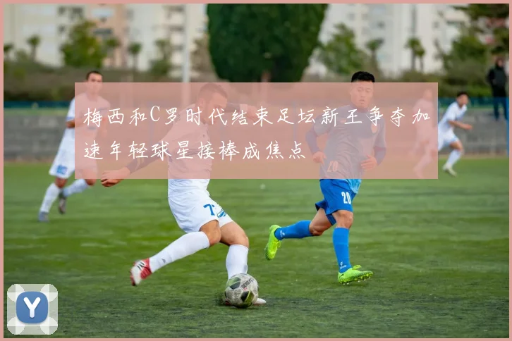 梅西和C罗时代结束足坛新王争夺加速年轻球星接棒成焦点