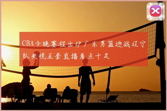 CBA今晚赛程出炉广东男篮迎战辽宁队央视五套直播看点十足
