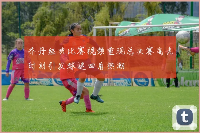 乔丹经典比赛视频重现总决赛高光时刻引发球迷回看热潮