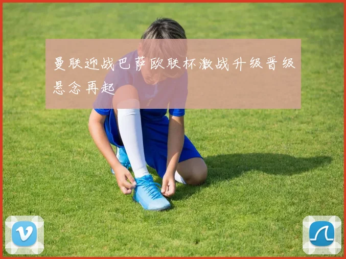 曼联迎战巴萨欧联杯激战升级晋级悬念再起