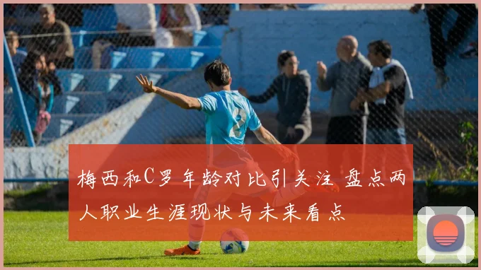 梅西和C罗年龄对比引关注 盘点两人职业生涯现状与未来看点
