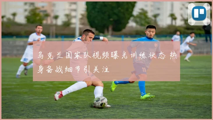 乌克兰国家队视频曝光训练状态 热身备战细节引关注