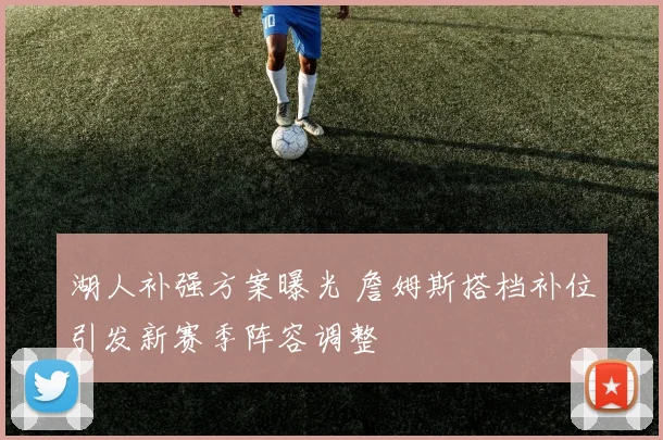 湖人补强方案曝光 詹姆斯搭档补位引发新赛季阵容调整