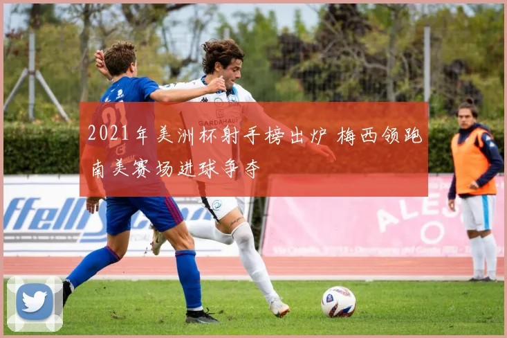 2021年美洲杯射手榜出炉 梅西领跑南美赛场进球争夺