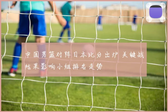 中国男篮对阵日本比分出炉 关键战结果影响小组排名走势