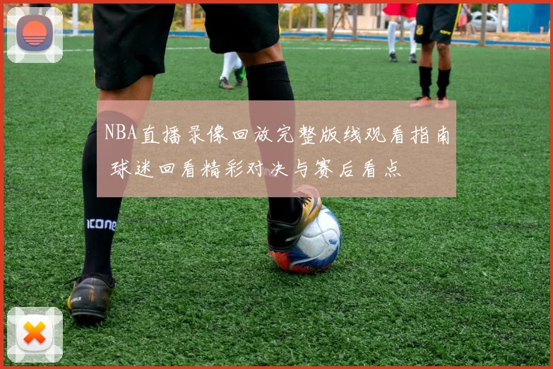 NBA直播录像回放完整版线观看指南 球迷回看精彩对决与赛后看点