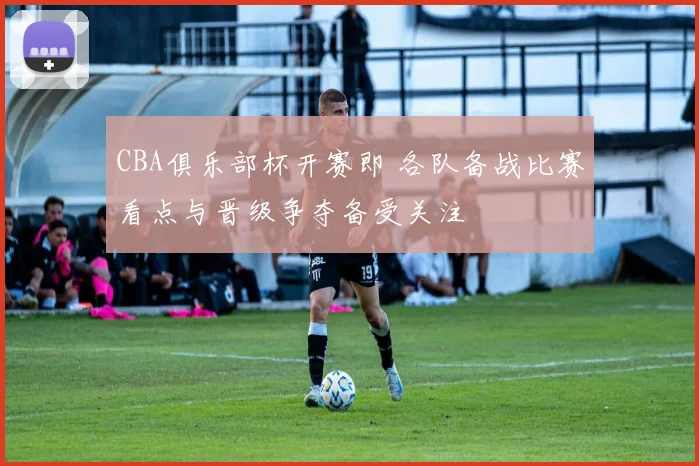 CBA俱乐部杯开赛即 各队备战比赛看点与晋级争夺备受关注