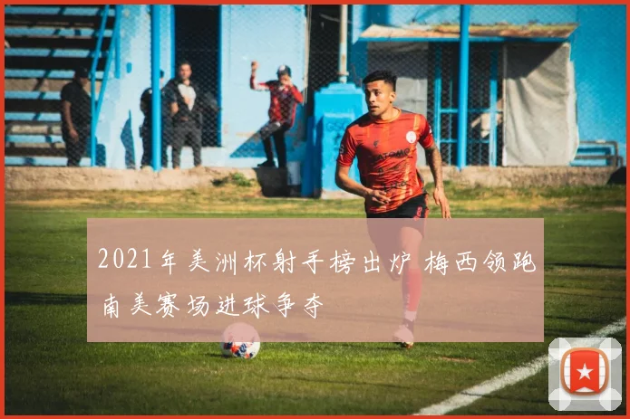 2021年美洲杯射手榜出炉 梅西领跑南美赛场进球争夺