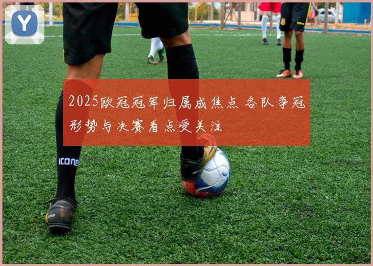 2025欧冠冠军归属成焦点 各队争冠形势与决赛看点受关注