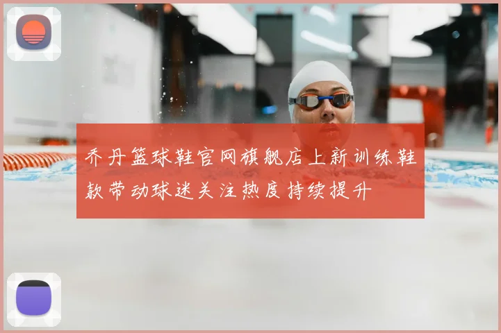 乔丹篮球鞋官网旗舰店上新训练鞋款带动球迷关注热度持续提升